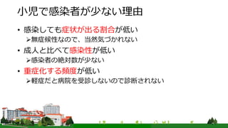 小児で感染者が少ない理由
• 感染しても症状が出る割合が低い
無症候性なので、当然気づかれない
• 成人と比べて感染性が低い
感染者の絶対数が少ない
• 重症化する頻度が低い
軽症だと病院を受診しないので診断されない
 