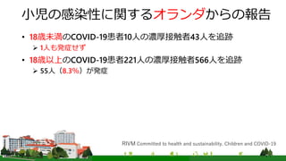 小児の感染性に関するオランダからの報告
• 18歳未満のCOVID-19患者10人の濃厚接触者43人を追跡
 1人も発症せず
• 18歳以上のCOVID-19患者221人の濃厚接触者566人を追跡
 55人（8.3％）が発症
RIVM Committed to health and sustainability. Children and COVID-19
 