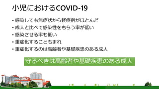 小児におけるCOVID-19
• 感染しても無症状から軽症例がほとんど
• 成人と比べて感染性をもらう率が低い
• 感染させる率も低い
• 重症化することもまれ
• 重症化するのは高齢者や基礎疾患のある成人
守るべきは高齢者や基礎疾患のある成人
 