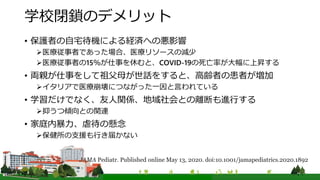 学校閉鎖のデメリット
• 保護者の自宅待機による経済への悪影響
医療従事者であった場合、医療リソースの減少
医療従事者の15％が仕事を休むと、COVID-19の死亡率が大幅に上昇する
• 両親が仕事をして祖父母が世話をすると、高齢者の患者が増加
イタリアで医療崩壊につながった一因と言われている
• 学習だけでなく、友人関係、地域社会との離断も進行する
抑うつ傾向との関連
• 家庭内暴力、虐待の懸念
保健所の支援も行き届かない
JAMA Pediatr. Published online May 13, 2020. doi:10.1001/jamapediatrics.2020.1892
 