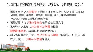 1. 症状があれば登校しない、出勤しない
• 体調チェックは自宅で（学校ではチェックしない：密になる）
咳嗽、喀痰、倦怠感、筋肉痛、咽頭痛、鼻汁、味覚/嗅覚障害
COVID-19患者と接触があれば休む
• 体調が悪ければ休める文化を子どもに伝える
• 休みやすいようにオンライン学習を整備
• 皆勤賞は廃止、成績にも反映させない
• 流行の程度に応じて、ハイブリット学習（自宅組、リモート組
に分ける）、リモート学習を導入
 