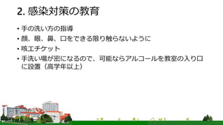 2. 感染対策の教育
• 手の洗い方の指導
• 顔、眼、鼻、口をできる限り触らないように
• 咳エチケット
• 手洗い場が密になるので、可能ならアルコールを教室の入り口
に設置（高学年以上）
 