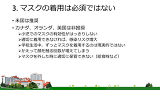3. マスクの着用は必須ではない
• 米国は推奨
• カナダ、オランダ、英国は非推奨
小児でのマスクの有効性がはっきりしない
適切に着用できなければ、感染リスク増大
学校生活中、ずっとマスクを着用するのは現実的ではない
かえって顔を触る回数が増えてしまう
マスクを外した時に適切に保管できない（給食時など）
 