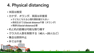 4. Physical distancing
• 米国は推奨
• カナダ、オランダ、英国は非推奨
子どもに与える心理的悪影響が大きい
高校生まではSocial distance不要（オランダ）
教師はSocial distance必要
• 机と机の距離は可能な限り離す
• クラスの人数を制限する（40人→20人など）
• 集会は原則中止
• 外では不要
 