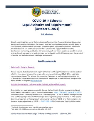 Control Measures in Schools: Legal Authority and Requirements – October 5, 2021 1
COVID-19 in Schools:
Legal Authority and Requirements1
(October 5, 2021)
Introduction
Schools are an important part of the infrastructure of communities. They provide safe and supportive
learning environments for students that support social and emotional development, provide access to
critical services, and improve life outcomes. Protection against exposure to COVID-19 is essential to
ensure that schools can continue to provide these functions that support children’s healthy
development and learning, and that the risk to students, staff and visitors is as low as possible in school
settings. Schools are required to work with state and local public health officials to prevent the spread of
COVID-19. This document sets out these legal requirements.
Legal Requirements
Principal’s Duty to Report:
The law requires that school principals report to the local health department anyone within in a school
who they have reason to suspect has a reportable communicable disease. COVID-19 is a reportable
communicable disease.2
For schools, this means that if a student or staff member tests positive for
COVID-19, or is suspected to be positive for COVID-19, the principal of the school must notify the local
health director or designee. (NCGS 130A-136)
Health Department to Investigate; School to Provide Records:
Once notified of a reportable communicable disease, the local health director or designee is charged
under law with investigating cases of communicable diseases. (NCGS 130A-144(a); 10A NCAC .0103(a)).
This investigation is commonly referred to as “case investigation.” As part of the case investigation, the
local health director (or State Health Director) or their designee may request medical or other records
determined to pertain to the diagnosis, treatment, or prevention of COVID-19 or the investigation of a
known or suspected outbreak of COVID-19 (NCGS 130A-144(b)). Schools have the critical information
1
Disclaimer: This document is not intended to provide legal advice
2
10A NCAC 41A .0101 (novel coronavirus); 10A NCAC 41A .0107
 