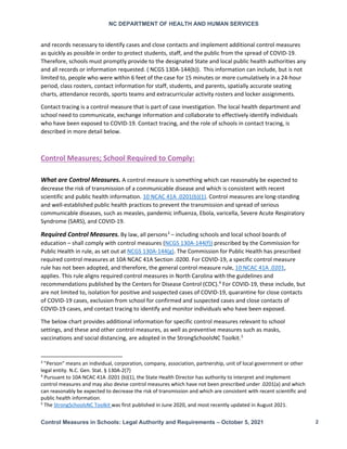 NC DEPARTMENT OF HEALTH AND HUMAN SERVICES
Control Measures in Schools: Legal Authority and Requirements – October 5, 2021 2
and records necessary to identify cases and close contacts and implement additional control measures
as quickly as possible in order to protect students, staff, and the public from the spread of COVID-19.
Therefore, schools must promptly provide to the designated State and local public health authorities any
and all records or information requested. ( NCGS 130A-144(b)). This information can include, but is not
limited to, people who were within 6 feet of the case for 15 minutes or more cumulatively in a 24-hour
period, class rosters, contact information for staff, students, and parents, spatially accurate seating
charts, attendance records, sports teams and extracurricular activity rosters and locker assignments.
Contact tracing is a control measure that is part of case investigation. The local health department and
school need to communicate, exchange information and collaborate to effectively identify individuals
who have been exposed to COVID-19. Contact tracing, and the role of schools in contact tracing, is
described in more detail below.
Control Measures; School Required to Comply:
What are Control Measures. A control measure is something which can reasonably be expected to
decrease the risk of transmission of a communicable disease and which is consistent with recent
scientific and public health information. 10 NCAC 41A .0201(b)(1). Control measures are long-standing
and well-established public health practices to prevent the transmission and spread of serious
communicable diseases, such as measles, pandemic influenza, Ebola, varicella, Severe Acute Respiratory
Syndrome (SARS), and COVID-19.
Required Control Measures. By law, all persons3
– including schools and local school boards of
education – shall comply with control measures (NCGS 130A-144(f)) prescribed by the Commission for
Public Health in rule, as set out at NCGS 130A-144(g). The Commission for Public Health has prescribed
required control measures at 10A NCAC 41A Section .0200. For COVID-19, a specific control measure
rule has not been adopted, and therefore, the general control measure rule, 10 NCAC 41A .0201,
applies. This rule aligns required control measures in North Carolina with the guidelines and
recommendations published by the Centers for Disease Control (CDC).4
For COVID-19, these include, but
are not limited to, isolation for positive and suspected cases of COVID-19, quarantine for close contacts
of COVID-19 cases, exclusion from school for confirmed and suspected cases and close contacts of
COVID-19 cases, and contact tracing to identify and monitor individuals who have been exposed.
The below chart provides additional information for specific control measures relevant to school
settings, and these and other control measures, as well as preventive measures such as masks,
vaccinations and social distancing, are adopted in the StrongSchoolsNC Toolkit.5
3
"Person" means an individual, corporation, company, association, partnership, unit of local government or other
legal entity. N.C. Gen. Stat. § 130A-2(7)
4
Pursuant to 10A NCAC 41A .0201 (b)(1), the State Health Director has authority to interpret and implement
control measures and may also devise control measures which have not been prescribed under .0201(a) and which
can reasonably be expected to decrease the risk of transmission and which are consistent with recent scientific and
public health information.
5
The StrongSchoolsNC Toolkit was first published in June 2020, and most recently updated in August 2021.
 