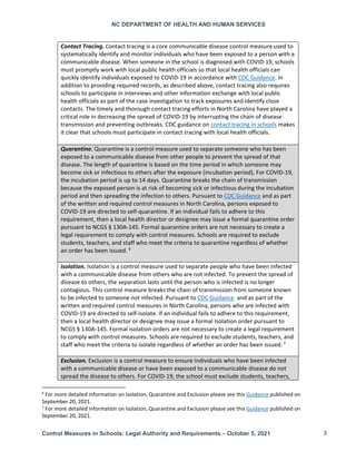 NC DEPARTMENT OF HEALTH AND HUMAN SERVICES
Control Measures in Schools: Legal Authority and Requirements – October 5, 2021 3
Contact Tracing. Contact tracing is a core communicable disease control measure used to
systematically identify and monitor individuals who have been exposed to a person with a
communicable disease. When someone in the school is diagnosed with COVID-19, schools
must promptly work with local public health officials so that local health officials can
quickly identify individuals exposed to COVID-19 in accordance with CDC Guidance. In
addition to providing required records, as described above, contact tracing also requires
schools to participate in interviews and other information exchange with local public
health officials as part of the case investigation to track exposures and identify close
contacts. The timely and thorough contact tracing efforts in North Carolina have played a
critical role in decreasing the spread of COVID-19 by interrupting the chain of disease
transmission and preventing outbreaks. CDC guidance on contact tracing in schools makes
it clear that schools must participate in contact tracing with local health officials.
Quarantine. Quarantine is a control measure used to separate someone who has been
exposed to a communicable disease from other people to prevent the spread of that
disease. The length of quarantine is based on the time period in which someone may
become sick or infectious to others after the exposure (incubation period). For COVID-19,
the incubation period is up to 14 days. Quarantine breaks the chain of transmission
because the exposed person is at risk of becoming sick or infectious during the incubation
period and then spreading the infection to others. Pursuant to CDC Guidance and as part
of the written and required control measures in North Carolina, persons exposed to
COVID-19 are directed to self-quarantine. If an individual fails to adhere to this
requirement, then a local health director or designee may issue a formal quarantine order
pursuant to NCGS § 130A-145. Formal quarantine orders are not necessary to create a
legal requirement to comply with control measures. Schools are required to exclude
students, teachers, and staff who meet the criteria to quarantine regardless of whether
an order has been issued. 6
Isolation. Isolation is a control measure used to separate people who have been infected
with a communicable disease from others who are not infected. To prevent the spread of
disease to others, the separation lasts until the person who is infected is no longer
contagious. This control measure breaks the chain of transmission from someone known
to be infected to someone not infected. Pursuant to CDC Guidance and as part of the
written and required control measures in North Carolina, persons who are infected with
COVID-19 are directed to self-isolate. If an individual fails to adhere to this requirement,
then a local health director or designee may issue a formal Isolation order pursuant to
NCGS § 130A-145. Formal isolation orders are not necessary to create a legal requirement
to comply with control measures. Schools are required to exclude students, teachers, and
staff who meet the criteria to isolate regardless of whether an order has been issued. 7
Exclusion. Exclusion is a control measure to ensure individuals who have been infected
with a communicable disease or have been exposed to a communicable disease do not
spread the disease to others. For COVID-19, the school must exclude students, teachers,
6
For more detailed information on Isolation, Quarantine and Exclusion please see this Guidance published on
September 20, 2021.
7
For more detailed information on Isolation, Quarantine and Exclusion please see this Guidance published on
September 20, 2021.
 