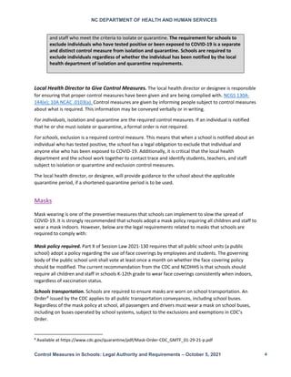 NC DEPARTMENT OF HEALTH AND HUMAN SERVICES
Control Measures in Schools: Legal Authority and Requirements – October 5, 2021 4
and staff who meet the criteria to isolate or quarantine. The requirement for schools to
exclude individuals who have tested positive or been exposed to COVID-19 is a separate
and distinct control measure from isolation and quarantine. Schools are required to
exclude individuals regardless of whether the individual has been notified by the local
health department of isolation and quarantine requirements.
Local Health Director to Give Control Measures. The local health director or designee is responsible
for ensuring that proper control measures have been given and are being complied with. NCGS 130A-
144(e); 10A NCAC .0103(a). Control measures are given by informing people subject to control measures
about what is required. This information may be conveyed verbally or in writing.
For individuals, isolation and quarantine are the required control measures. If an individual is notified
that he or she must isolate or quarantine, a formal order is not required.
For schools, exclusion is a required control measure. This means that when a school is notified about an
individual who has tested positive, the school has a legal obligation to exclude that individual and
anyone else who has been exposed to COVID-19. Additionally, it is critical that the local health
department and the school work together to contact trace and identify students, teachers, and staff
subject to isolation or quarantine and exclusion control measures.
The local health director, or designee, will provide guidance to the school about the applicable
quarantine period, if a shortened quarantine period is to be used.
Masks
Mask wearing is one of the preventive measures that schools can implement to slow the spread of
COVID-19. It is strongly recommended that schools adopt a mask policy requiring all children and staff to
wear a mask indoors. However, below are the legal requirements related to masks that schools are
required to comply with:
Mask policy required. Part X of Session Law 2021-130 requires that all public school units (a public
school) adopt a policy regarding the use of face coverings by employees and students. The governing
body of the public school unit shall vote at least once a month on whether the face covering policy
should be modified. The current recommendation from the CDC and NCDHHS is that schools should
require all children and staff in schools K-12th grade to wear face coverings consistently when indoors,
regardless of vaccination status.
Schools transportation. Schools are required to ensure masks are worn on school transportation. An
Order8
issued by the CDC applies to all public transportation conveyances, including school buses.
Regardless of the mask policy at school, all passengers and drivers must wear a mask on school buses,
including on buses operated by school systems, subject to the exclusions and exemptions in CDC’s
Order.
8
Available at https://www.cdc.gov/quarantine/pdf/Mask-Order-CDC_GMTF_01-29-21-p.pdf
 
