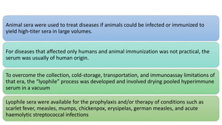 Animal sera were used to treat diseases if animals could be infected or immunized to
yield high-titer sera in large volumes.
For diseases that affected only humans and animal immunization was not practical, the
serum was usually of human origin.
To overcome the collection, cold-storage, transportation, and immunoassay limitations of
that era, the “lyophile” process was developed and involved drying pooled hyperimmune
serum in a vacuum
Lyophile sera were available for the prophylaxis and/or therapy of conditions such as
scarlet fever, measles, mumps, chickenpox, erysipelas, german measles, and acute
haemolytic streptococcal infections
 