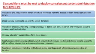 Six conditions must be met to deploy convalescent serum administration
for COVID-19:
Availability of a population of donors who have recovered from the disease and can donate convalescent
serum
Blood banking facilities to process the serum donations
Availability of assays, including serological assays, to detect sars-cov-2 in serum and virological assays to
measure viral neutralization
Virology laboratory support to perform these assays
Prophylaxis and therapeutic protocols, which should ideally include randomized clinical trials to assess the
efficacy of any intervention and measure immune responses
Regulatory compliance, including institutional review board approval, which may vary depending on
location
 