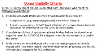 Donor Eligibilty Criteria
COVID-19 convalescent plasma is collected from individuals who meet the
following qualifications:
1. Evidence of COVID-19 documented by a laboratory test either by:
I. A diagnostic test (e.g., nasopharyngeal swab) at the time of illness OR
II. A positive serological test for SARS-CoV-2 antibodies afterrecovery, if prior diagnostic
testing was not performed at the time COVID-19 was suspected.
2. Complete resolution of symptoms at least 14 days before the donation. A
negative result for COVID-19 by a diagnostic test is not necessary to qualify
the donor.
3. Male donors, or female donors who have not been pregnant, or female
donors who have been tested since their most recent pregnancy and results
interpreted as negative for HLA antibodies.
 