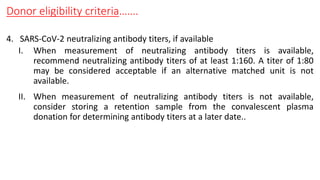 Donor eligibility criteria…….
4. SARS-CoV-2 neutralizing antibody titers, if available
I. When measurement of neutralizing antibody titers is available,
recommend neutralizing antibody titers of at least 1:160. A titer of 1:80
may be considered acceptable if an alternative matched unit is not
available.
II. When measurement of neutralizing antibody titers is not available,
consider storing a retention sample from the convalescent plasma
donation for determining antibody titers at a later date..
 