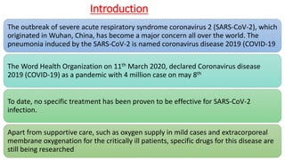 Introduction
The outbreak of severe acute respiratory syndrome coronavirus 2 (SARS-CoV-2), which
originated in Wuhan, China, has become a major concern all over the world. The
pneumonia induced by the SARS-CoV-2 is named coronavirus disease 2019 (COVID-19
The Word Health Organization on 11th March 2020, declared Coronavirus disease
2019 (COVID-19) as a pandemic with 4 million case on may 8th
To date, no specific treatment has been proven to be effective for SARS-CoV-2
infection.
Apart from supportive care, such as oxygen supply in mild cases and extracorporeal
membrane oxygenation for the critically ill patients, specific drugs for this disease are
still being researched
 