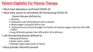Patient Eligibility For Plasma Therapy
• Must have laboratory confirmed COVID-19
• Must have severe or immediate life-threatening COVID-19
Severe disease defined as:
 Dyspnea
 Respiratory rate 30 breaths/minute or greater
 Blood oxygen saturation 93% or less
 Partial pressure of arterial oxygen to fraction of inspired oxygen ratio less than 300,
and/or
Lung infiltration greater than 50% within 24 to 48 hours
• Life-threatening disease defined as:
Respiratory failure
Septic shock, and/or
Multiple organ dysfunction or failure
• Must provide informed consent
 