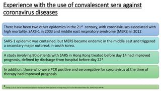 Experience with the use of convalescent sera against
coronavirus diseases
There have been two other epidemics in the 21st century, with coronaviruses associated with
high mortality, SARS-1 in 2003 and middle east respiratory syndrome (MERS) in 2012
SARS-1 epidemic was contained, but MERS became endemic in the middle east and triggered
a secondary major outbreak in south korea.
A study involving 80 patients with SARS in Hong Kong treated before day 14 had improved
prognosis, defined by discharge from hospital before day 22*
In addition, those who were PCR positive and seronegative for coronavirus at the time of
therapy had improved prognosis
*Cheng Y, et al. Use of convalescent plasma therapy in SARS patients in Hong Kong. Eur J Clin Microbiol Infect Dis. 2005;24(1):44–46
 