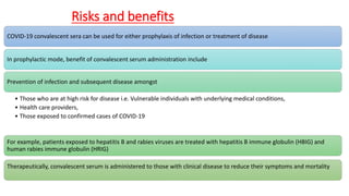 Risks and benefits
COVID-19 convalescent sera can be used for either prophylaxis of infection or treatment of disease
In prophylactic mode, benefit of convalescent serum administration include
Prevention of infection and subsequent disease amongst
• Those who are at high risk for disease i.e. Vulnerable individuals with underlying medical conditions,
• Health care providers,
• Those exposed to confirmed cases of COVID-19
For example, patients exposed to hepatitis B and rabies viruses are treated with hepatitis B immune globulin (HBIG) and
human rabies immune globulin (HRIG)
Therapeutically, convalescent serum is administered to those with clinical disease to reduce their symptoms and mortality
 