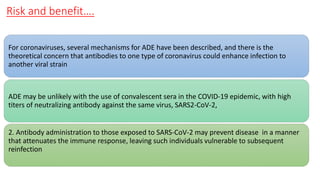Risk and benefit….
For coronaviruses, several mechanisms for ADE have been described, and there is the
theoretical concern that antibodies to one type of coronavirus could enhance infection to
another viral strain
ADE may be unlikely with the use of convalescent sera in the COVID-19 epidemic, with high
titers of neutralizing antibody against the same virus, SARS2-CoV-2,
2. Antibody administration to those exposed to SARS-CoV-2 may prevent disease in a manner
that attenuates the immune response, leaving such individuals vulnerable to subsequent
reinfection
 