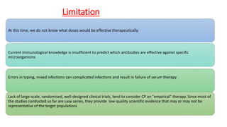Limitation
At this time, we do not know what doses would be effective therapeutically.
Current immunological knowledge is insufficient to predict which antibodies are effective against specific
microorganisms
Errors in typing, mixed infections can complicated infections and result in failure of serum therapy
Lack of large-scale, randomised, well-designed clinical trials, tend to consider CP an "empirical" therapy. Since most of
the studies conducted so far are case series, they provide low-quality scientific evidence that may or may not be
representative of the target populations
 