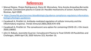 References
• Manuel Rojasa, Yhojan Rodrígueza,b, Diana M. Monsalvea, Yeny Acosta-Ampudiaa,Bernardo
Camacho. Convalescent plasma in Covid-19: Possible mechanisms of action: Autoimmunity
Reviews, April 2020.
• https://www.fda.gov/vaccines-bloodbiologics/guidance-compliance-regulatory-information-
biologics/biologics-guidances
• Casadevall A, Pirofski LA. Antibody-mediated regulation of cellular immunity and the
inflammatory response. Trends Immunol.2003;24(9):474–478
• Casadevall A, Pirofski LA. The convalescent sera option for containing COVID-19. J Clin Invest.
2020;138003.
• John D. Roback, Jeannette Guarner. Convalescent Plasma to Treat COVID-19:Possibilities and
Challenges; JAMA April 28, 2020 Volume 323, Number 16.
 