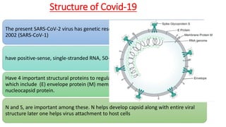 Structure of Covid-19
The present SARS-CoV-2 virus has genetic resemblance to the SARS Coronavirus of
2002 (SARS-CoV-1)
have positive-sense, single-stranded RNA, 50-200 nm diameter and enveloped.
Have 4 important structural proteins to regulate the function and viral structure,
which include (E) envelope protein (M) membrane protein (S) spike protein and (N)
nucleocapsid protein.
N and S, are important among these. N helps develop capsid along with entire viral
structure later one helps virus attachment to host cells
 