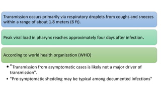 Transmission occurs primarily via respiratory droplets from coughs and sneezes
within a range of about 1.8 meters (6 ft).
Peak viral load in pharynx reaches approximately four days after infection.
According to world health organization (WHO)
•"Transmission from asymptomatic cases is likely not a major driver of
transmission".
• "Pre-symptomatic shedding may be typical among documented infections"
 