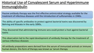 Historical Use of Convalescent Serum and Hyperimmune
Immunoglobulin
Passive antibody therapy was the first effective antimicrobial strategy available for the
treatment of infectious diseases until the introduction of sulfonamides in 1940s.
The ability of specific antibodies to protect against bacterial toxins was discovered by
Behring and Kitasato in the early 1890s,
They discovered that administering immune sera could protect a host against bacterial
toxins
This observation led to the rapid development of antibody therapy for the treatment of
various infectious diseases
All antibody preparations were derived from the serum of immunized animals or immune
human donors, this form of therapy was known as ‘serum therapy
 