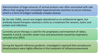 Administration of large amounts of animal proteins was often associated with side
effects that ranging from immediate hypersensitivity reactions to serum sickness,
which is a form of antigen–antibody complex disease
By the late 1940s, serum was largely abandoned as an antibacterial agent, but
antibody-based therapies retained a niche as a treatment for venoms, toxins and
certain viral infections
Currently serum therapy is used for the prophylaxis and treatment of rabies,
hepatitis A and B, varicella–zoster virus and pneumonia caused by respiratory
syncytial virus (RSV)
During the Spanish influenza pandemic, investigators reported that convalescent
blood products were highly effective in the treatment of influenza pneumonia
 