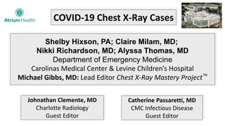 COVID-19 Chest X-Ray Cases
Shelby Hixson, PA; Claire Milam, MD;
Nikki Richardson, MD; Alyssa Thomas, MD
Department of Emergency Medicine
Carolinas Medical Center & Levine Children’s Hospital
Michael Gibbs, MD: Lead Editor Chest X-Ray Mastery Project™
Johnathan Clemente, MD
Charlotte Radiology
Guest Editor
Catherine Passaretti, MD
CMC Infectious Disease
Guest Editor
 