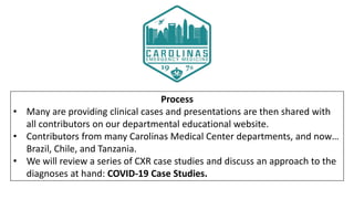 Process
• Many are providing clinical cases and presentations are then shared with
all contributors on our departmental educational website.
• Contributors from many Carolinas Medical Center departments, and now…
Brazil, Chile, and Tanzania.
• We will review a series of CXR case studies and discuss an approach to the
diagnoses at hand: COVID-19 Case Studies.
 