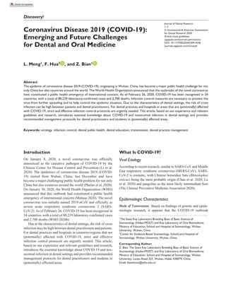 https://doi.org/10.1177/0022034520914246
Journal of Dental Research
﻿1­–7
© International & American Associations
for Dental Research 2020
Article reuse guidelines:
sagepub.com/journals-permissions
DOI: 10.1177/0022034520914246
journals.sagepub.com/home/jdr
Discovery!
Introduction
On January 8, 2020, a novel coronavirus was officially
announced as the causative pathogen of COVID-19 by the
Chinese Center for Disease Control and Prevention (Li et al.
2020). The epidemics of coronavirus disease 2019 (COVID-
19) started from Wuhan, China, last December and have
become a major challenging public health problem for not only
China but also countries around the world (Phelan et al. 2020).
On January 30, 2020, the World Health Organization (WHO)
announced that this outbreak had constituted a public health
emergency of international concern (Mahase 2020). The novel
coronavirus was initially named 2019-nCoV and officially as
severe acute respiratory syndrome coronavirus 2 (SARS-
CoV-2). As of February 26, COVID-19 has been recognized in
34 countries, with a total of 80,239 laboratory-confirmed cases
and 2,700 deaths (WHO 2020b).
Due to the characteristics of dental settings, the risk of cross
infection may be high between dental practitioners and patients.
For dental practices and hospitals in countries/regions that are
(potentially) affected with COVID-19, strict and effective
infection control protocols are urgently needed. This article,
based on our experience and relevant guidelines and research,
introduces the essential knowledge about COVID-19 and nos-
ocomial infection in dental settings and provides recommended
management protocols for dental practitioners and students in
(potentially) affected areas.
What Is COVID-19?
Viral Etiology
According to recent research, similar to SARS-CoV and Middle
East respiratory syndrome coronavirus (MERS-CoV), SARS-
CoV-2 is zoonotic, with Chinese horseshoe bats (Rhinolophus
sinicus) being the most probable origin (Chan et al. 2020; Lu
et al. 2020) and pangolins as the most likely intermediate host
(The Chinese Preventive Medicine Association 2020).
Epidemiologic Characteristics
Mode of Transmission.  Based on findings of genetic and epide-
miologic research, it appears that the COVID-19 outbreak
914246JDRXXX10.1177/0022034520914246Journal of Dental ResearchCoronavirus Disease 2019 (COVID-19)
research-article2020
1
The State Key Laboratory Breeding Base of Basic Science of
Stomatology (Hubei-MOST) and Key Laboratory of Oral Biomedicine
Ministry of Education, School and Hospital of Stomatology, Wuhan
University, Wuhan, China
2
Center for Evidence-Based Stomatology, School and Hospital of
Stomatology, Wuhan University, Wuhan, China
Corresponding Author:
Z. Bian, The State Key Laboratory Breeding Base of Basic Science of
Stomatology (Hubei-MOST) and Key Laboratory of Oral Biomedicine
Ministry of Education, School and Hospital of Stomatology, Wuhan
University, Luoyu Road 237, Wuhan, Hubei 430079, China.
Email: bianzhuan@whu.edu.cn
Coronavirus Disease 2019 (COVID-19):
Emerging and Future Challenges
for Dental and Oral Medicine
L. Meng1
, F. Hua2
, and Z. Bian1
Abstract
The epidemic of coronavirus disease 2019 (COVID-19), originating in Wuhan, China, has become a major public health challenge for not
only China but also countries around the world. The World Health Organization announced that the outbreaks of the novel coronavirus
have constituted a public health emergency of international concern. As of February 26, 2020, COVID-19 has been recognized in 34
countries, with a total of 80,239 laboratory-confirmed cases and 2,700 deaths. Infection control measures are necessary to prevent the
virus from further spreading and to help control the epidemic situation. Due to the characteristics of dental settings, the risk of cross
infection can be high between patients and dental practitioners. For dental practices and hospitals in areas that are (potentially) affected
with COVID-19, strict and effective infection control protocols are urgently needed. This article, based on our experience and relevant
guidelines and research, introduces essential knowledge about COVID-19 and nosocomial infection in dental settings and provides
recommended management protocols for dental practitioners and students in (potentially) affected areas.
Keywords: virology, infection control, dental public health, dental education, transmission, dental practice management
 