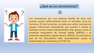 ¿Qué es un coronavirus?
Los coronavirus son una extensa familia de virus que
pueden causar enfermedades tanto en animales como en
humanos. En los humanos, se sabe que varios coronavirus
causan infecciones respiratorias que pueden ir desde el
resfriado común hasta enfermedades más graves como el
síndrome respiratorio de Oriente Medio (MERS) y el
síndrome respiratorio agudo severo (SRAS). El coronavirus
que se ha descubierto más recientemente causa la
enfermedad por coronavirus COVID-19.
 
