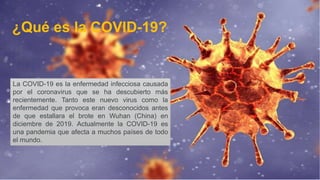 La COVID-19 es la enfermedad infecciosa causada
por el coronavirus que se ha descubierto más
recientemente. Tanto este nuevo virus como la
enfermedad que provoca eran desconocidos antes
de que estallara el brote en Wuhan (China) en
diciembre de 2019. Actualmente la COVID-19 es
una pandemia que afecta a muchos países de todo
el mundo.
¿Qué es la COVID-19?
 