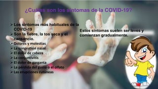 ¿Cuáles son los síntomas de la COVID-19?
Los síntomas más habituales de la
COVID-19
Son la fiebre, la tos seca y el
cansancio.
Dolores y molestias
La congestión nasal
El dolor de cabeza
La conjuntivitis
El dolor de garganta
La pérdida del gusto o el olfato
Las erupciones cutáneas
Estos síntomas suelen ser leves y
comienzan gradualmente.
 