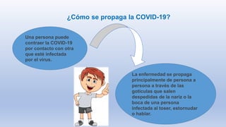 ¿Cómo se propaga la COVID-19?
Una persona puede
contraer la COVID-19
por contacto con otra
que esté infectada
por el virus.
La enfermedad se propaga
principalmente de persona a
persona a través de las
gotículas que salen
despedidas de la nariz o la
boca de una persona
infectada al toser, estornudar
o hablar.
 