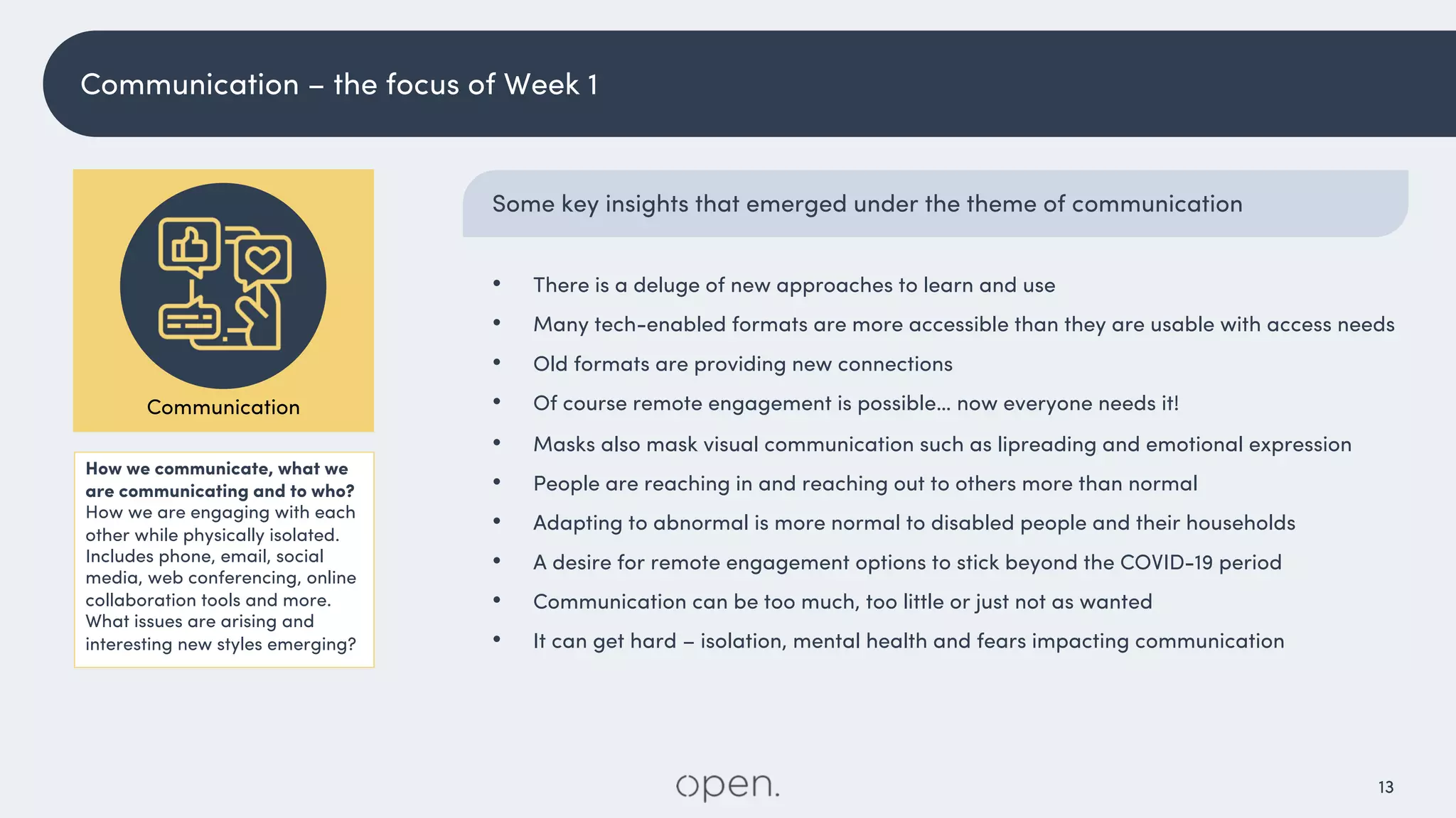 13
Some key insights that emerged under the theme of communication
• There is a deluge of new approaches to learn and use
• Many tech-enabled formats are more accessible than they are usable with access needs
• Old formats are providing new connections
• Of course remote engagement is possible… now everyone needs it!
• Masks also mask visual communication such as lipreading and emotional expression
• People are reaching in and reaching out to others more than normal
• Adapting to abnormal is more normal to disabled people and their households
• A desire for remote engagement options to stick beyond the COVID-19 period
• Communication can be too much, too little or just not as wanted
• It can get hard – isolation, mental health and fears impacting communication
How we communicate, what we
are communicating and to who?
How we are engaging with each
other while physically isolated.
Includes phone, email, social
media, web conferencing, online
collaboration tools and more.
What issues are arising and
interesting new styles emerging?
Communication
Communication – the focus of Week 1
 