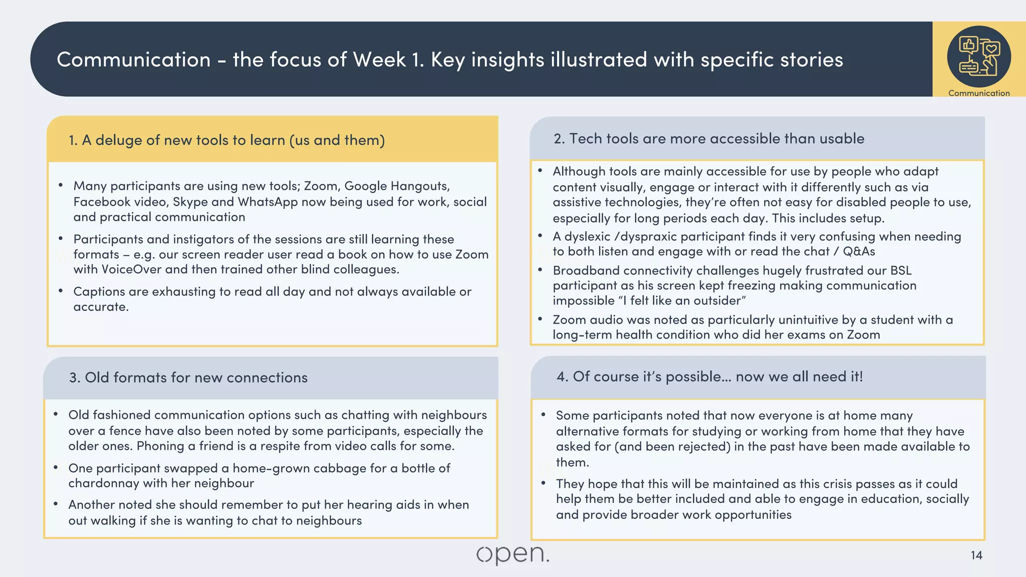 14


1. A deluge of new tools to learn (us and them)
• Many participants are using new tools; Zoom, Google Hangouts,
Facebook video, Skype and WhatsApp now being used for work, social
and practical communication
• Participants and instigators of the sessions are still learning these
formats – e.g. our screen reader user read a book on how to use Zoom
with VoiceOver and then trained other blind colleagues.
• Captions are exhausting to read all day and not always available or
accurate.
Communication - the focus of Week 1. Key insights illustrated with specific stories
Communication
• Although tools are mainly accessible for use by people who adapt
content visually, engage or interact with it differently such as via
assistive technologies, they’re often not easy for disabled people to use,
especially for long periods each day. This includes setup.
• A dyslexic /dyspraxic participant finds it very confusing when needing
to both listen and engage with or read the chat / Q&As
• Broadband connectivity challenges hugely frustrated our BSL
participant as his screen kept freezing making communication
impossible “I felt like an outsider”
• Zoom audio was noted as particularly unintuitive by a student with a
long-term health condition who did her exams on Zoom
3. Old formats for new connections
• Old fashioned communication options such as chatting with neighbours
over a fence have also been noted by some participants, especially the
older ones. Phoning a friend is a respite from video calls for some.
• One participant swapped a home-grown cabbage for a bottle of
chardonnay with her neighbour
• Another noted she should remember to put her hearing aids in when
out walking if she is wanting to chat to neighbours
• Some participants noted that now everyone is at home many
alternative formats for studying or working from home that they have
asked for (and been rejected) in the past have been made available to
them.
• They hope that this will be maintained as this crisis passes as it could
help them be better included and able to engage in education, socially
and provide broader work opportunities
4. Of course it’s possible… now we all need it!
2. Tech tools are more accessible than usable
 