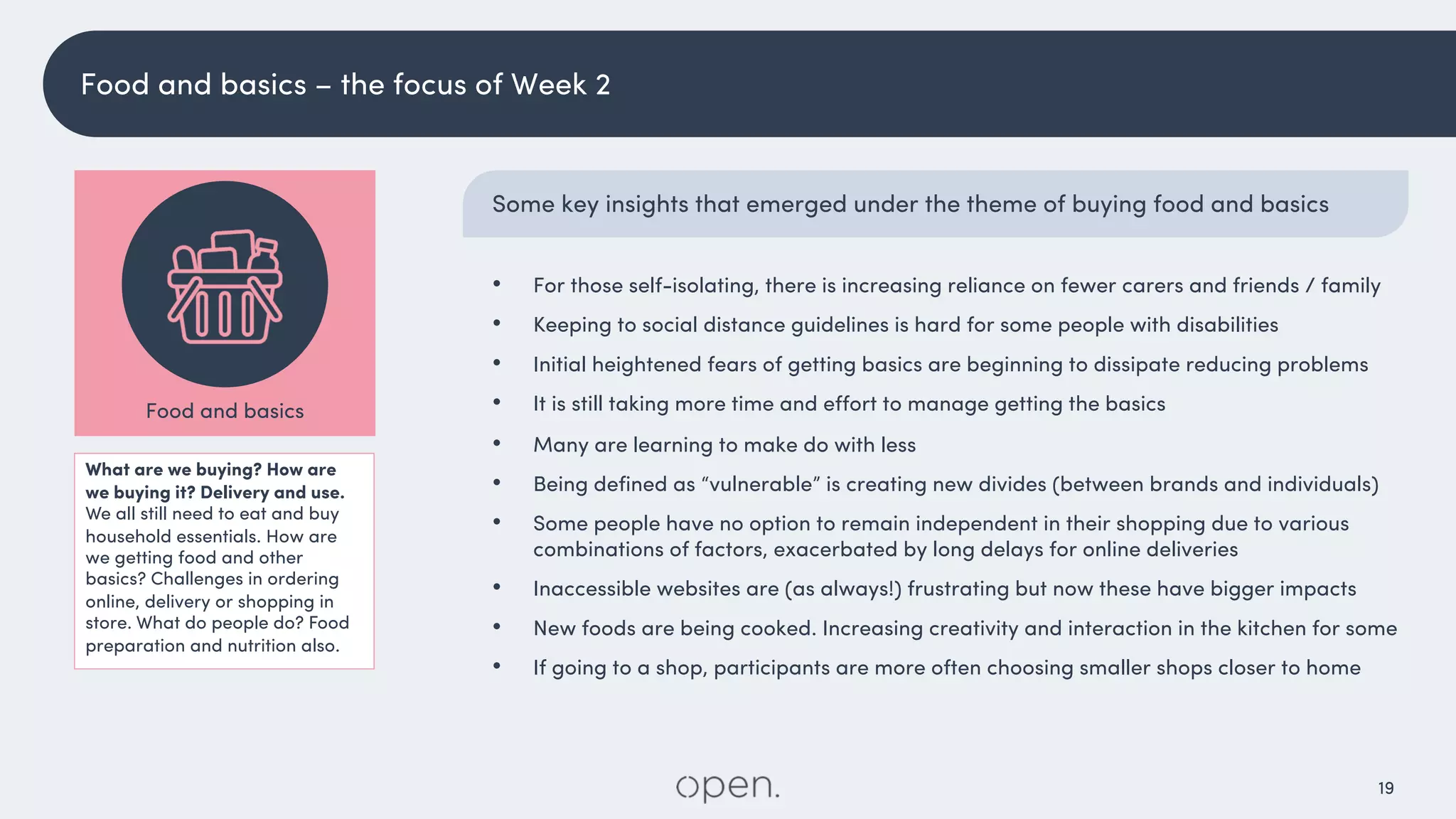 19
Some key insights that emerged under the theme of buying food and basics
• For those self-isolating, there is increasing reliance on fewer carers and friends / family
• Keeping to social distance guidelines is hard for some people with disabilities
• Initial heightened fears of getting basics are beginning to dissipate reducing problems
• It is still taking more time and effort to manage getting the basics
• Many are learning to make do with less
• Being defined as “vulnerable” is creating new divides (between brands and individuals)
• Some people have no option to remain independent in their shopping due to various
combinations of factors, exacerbated by long delays for online deliveries
• Inaccessible websites are (as always!) frustrating but now these have bigger impacts
• New foods are being cooked. Increasing creativity and interaction in the kitchen for some
• If going to a shop, participants are more often choosing smaller shops closer to home
What are we buying? How are
we buying it? Delivery and use.
We all still need to eat and buy
household essentials. How are
we getting food and other
basics? Challenges in ordering
online, delivery or shopping in
store. What do people do? Food
preparation and nutrition also.
Food and basics
Food and basics – the focus of Week 2
 