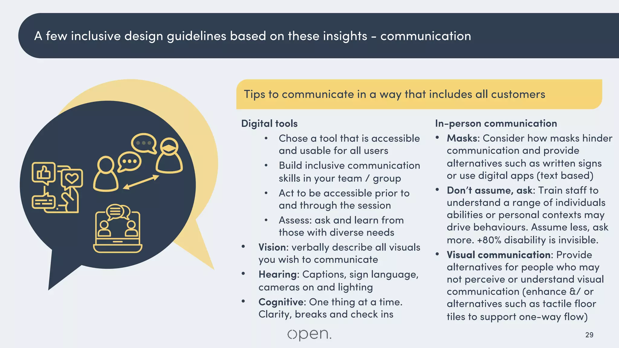 29
In-person communication
• Masks: Consider how masks hinder
communication and provide
alternatives such as written signs
or use digital apps (text based)
• Don’t assume, ask: Train staff to
understand a range of individuals
abilities or personal contexts may
drive behaviours. Assume less, ask
more. +80% disability is invisible.
• Visual communication: Provide
alternatives for people who may
not perceive or understand visual
communication (enhance &/ or
alternatives such as tactile floor
tiles to support one-way flow)
Digital tools
• Chose a tool that is accessible
and usable for all users
• Build inclusive communication
skills in your team / group
• Act to be accessible prior to
and through the session
• Assess: ask and learn from
those with diverse needs
• Vision: verbally describe all visuals
you wish to communicate
• Hearing: Captions, sign language,
cameras on and lighting
• Cognitive: One thing at a time.
Clarity, breaks and check ins
A few inclusive design guidelines based on these insights - communication
Tips to communicate in a way that includes all customers
 