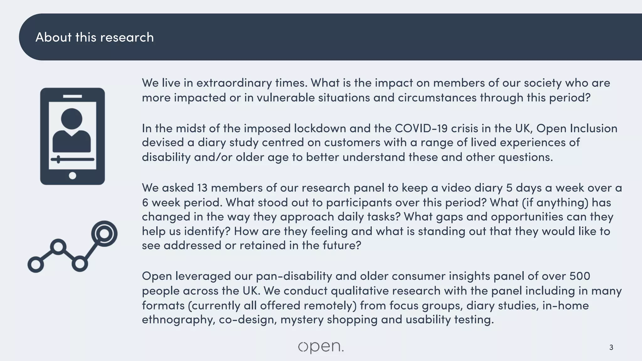 3
We live in extraordinary times. What is the impact on members of our society who are
more impacted or in vulnerable situations and circumstances through this period?
In the midst of the imposed lockdown and the COVID-19 crisis in the UK, Open Inclusion
devised a diary study centred on customers with a range of lived experiences of
disability and/or older age to better understand these and other questions.
We asked 13 members of our research panel to keep a video diary 5 days a week over a
6 week period. What stood out to participants over this period? What (if anything) has
changed in the way they approach daily tasks? What gaps and opportunities can they
help us identify? How are they feeling and what is standing out that they would like to
see addressed or retained in the future?
Open leveraged our pan-disability and older consumer insights panel of over 500
people across the UK. We conduct qualitative research with the panel including in many
formats (currently all offered remotely) from focus groups, diary studies, in-home
ethnography, co-design, mystery shopping and usability testing.
About this research
 