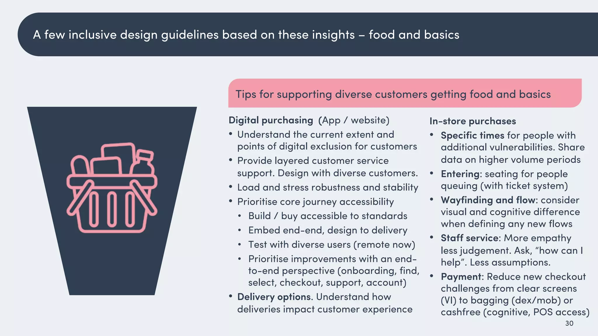 30
In-store purchases
• Specific times for people with
additional vulnerabilities. Share
data on higher volume periods
• Entering: seating for people
queuing (with ticket system)
• Wayfinding and flow: consider
visual and cognitive difference
when defining any new flows
• Staff service: More empathy
less judgement. Ask, “how can I
help”. Less assumptions.
• Payment: Reduce new checkout
challenges from clear screens
(VI) to bagging (dex/mob) or
cashfree (cognitive, POS access)
Digital purchasing (App / website)
• Understand the current extent and
points of digital exclusion for customers
• Provide layered customer service
support. Design with diverse customers.
• Load and stress robustness and stability
• Prioritise core journey accessibility
• Build / buy accessible to standards
• Embed end-end, design to delivery
• Test with diverse users (remote now)
• Prioritise improvements with an end-
to-end perspective (onboarding, find,
select, checkout, support, account)
• Delivery options. Understand how
deliveries impact customer experience
Tips for supporting diverse customers getting food and basics
A few inclusive design guidelines based on these insights – food and basics
 