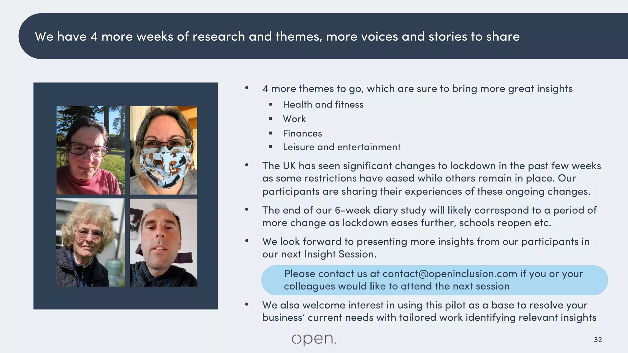 32
We have 4 more weeks of research and themes, more voices and stories to share
• 4 more themes to go, which are sure to bring more great insights
§ Health and fitness
§ Work
§ Finances
§ Leisure and entertainment
• The UK has seen significant changes to lockdown in the past few weeks
as some restrictions have eased while others remain in place. Our
participants are sharing their experiences of these ongoing changes.
• The end of our 6-week diary study will likely correspond to a period of
more change as lockdown eases further, schools reopen etc.
• We look forward to presenting more insights from our participants in
our next Insight Session.
Please contact us at contact@openinclusion.com if you or your
colleagues would like to attend the next session
• We also welcome interest in using this pilot as a base to resolve your
business’ current needs with tailored work identifying relevant insights
 