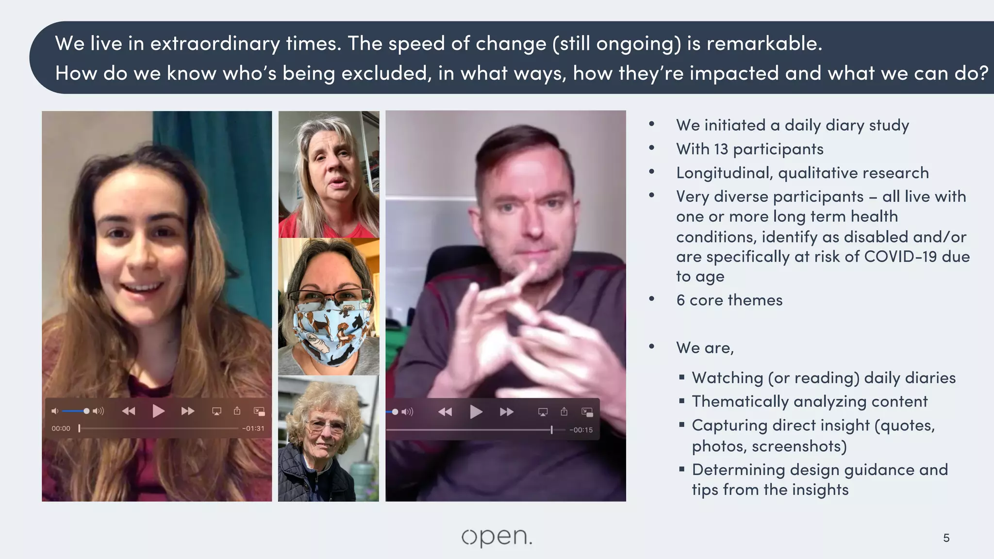 5
• We initiated a daily diary study
• With 13 participants
• Longitudinal, qualitative research
• Very diverse participants – all live with
one or more long term health
conditions, identify as disabled and/or
are specifically at risk of COVID-19 due
to age
• 6 core themes
• We are,
§ Watching (or reading) daily diaries
§ Thematically analyzing content
§ Capturing direct insight (quotes,
photos, screenshots)
§ Determining design guidance and
tips from the insights
We live in extraordinary times. The speed of change (still ongoing) is remarkable.
How do we know who’s being excluded, in what ways, how they’re impacted and what we can do?
 
