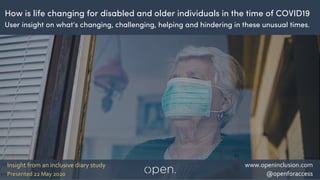 1
www.openinclusion.com
@openforaccessPresented 22 May 2020
Insight from an inclusive diary study
How is life changing for disabled and older individuals in the time of COVID19
User insight on what’s changing, challenging, helping and hindering in these unusual times.
 