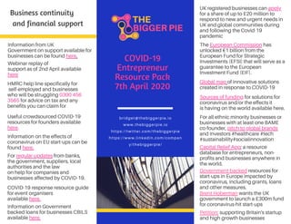 Information from UK
Government on support available for
businesses can be found here.
Business continuity
and financial support
bridget@thebiggerpie.io
www.thebiggerpie.io
https://twitter.com/thebiggerpie
https://www.linkedin.com/compan
y/thebiggerpie/
COVID-19
Entrepreneur
Resource Pack
7th April 2020
Webinar replay of
support as of 2nd April available
here
HMRC help line specifically for
self-employed and businesses
who will be struggling 0300 456
3565 for advice on tax and any
benefits you can claim for
Useful crowdsourced COVID-19
resources for founders available
here.
Information on the effects of
coronavirus on EU start-ups can be
found here.
For regular updates from banks,
the government, suppliers, local
authorities and the law
on help for companies and
businesses affected by COVID-19.
COVID-19 response resource guide
for event organisers
available here.
UK registered businesses can apply
for a share of up to £20 million to
respond to new and urgent needs in
UK and global communities during
and following the Covid-19
pandemic
Information on Government
backed loans for businesses CBILS
available here.
The European Commission has
unlocked €1 billion from the
European Fund for Strategic
Investments (EFSI) that will serve as a
guarantee to the European
Investment Fund (EIF).
Global map of innovative solutions
created in response to COVID-19
Sources of funding for solutions for
coronavirus and/or the effects it
is having on the world available here.
For all ethnic minority businesses or
businesses with at least one BAME
co-founder, pitch to global brands
and investors #healthcare #tech
#sustainability#socialinnovation
Capital Relief App; a resource
database for entrepreneurs, non-
profits and businesses anywhere in
the world.
Government-backed resources for
start-ups in Europe impacted by
coronavirus, including grants, loans
and other measures.
Brent Hoberman wants the UK
government to launch a £300m fund
for coronavirus-hit start-ups
Petition: supporting Britain's startup
and high growth businesses
 