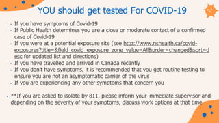 YOU should get tested For COVID-19
• If you have symptoms of Covid-19
• If Public Health determines you are a close or moderate contact of a confirmed
case of Covid-19
• If you were at a potential exposure site (see http://www.nshealth.ca/covid-
exposures?title=&field_covid_exposure_zone_value=All&order=changed&sort=d
esc for updated list and directions)
• If you have travelled and arrived in Canada recently
• If you don’t have symptoms, it is recommended that you get routine testing to
ensure you are not an asymptomatic carrier of the virus
• If you are experiencing any other symptoms that concern you
• **If you are asked to isolate by 811, please inform your immediate supervisor and
depending on the severity of your symptoms, discuss work options at that time
 
