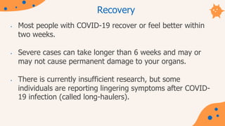 Recovery
• Most people with COVID-19 recover or feel better within
two weeks.
• Severe cases can take longer than 6 weeks and may or
may not cause permanent damage to your organs.
• There is currently insufficient research, but some
individuals are reporting lingering symptoms after COVID-
19 infection (called long-haulers).
 