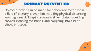 PRIMARY PREVENTION
• No compromise can be made for adherence to the main
pillars of primary prevention including physical distancing,
wearing a mask, keeping rooms well ventilated, avoiding
crowds, cleaning the hands, and coughing into a bent
elbow or tissue.
 