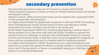 secondary prevention
• The secondary prevention measures of Coronavirus disease 2019 (COVID-
19)encompasses measures to make sure that an infected individual does not transfer
the disease to others.
• Infection Control : WHO recommends home care for patients with suspected COVID-
19 who present with mild symptoms.
• It is highly recommended for people with suspected or affirmed COVID-19 (including
those anticipating test results) should remain at home and attempt to isolate
themselves from other members and animals in the family unit.
• World Health Organization (WHO) has recommended wearing a medical mask if
family members are in the same room with the COVID-19 patient to prevent the
spread of the virus. Whereas, according to the United States Centers for Disease
Control and Prevention (CDC), a cloth face Cover can be acceptable for caregivers at
home and has considered the use of a medical mask for healthcare workers.
• It is highly recommended for COVID-19.patients to use a separate bedroom and
bathroom to prevent the spread of infection to family members. To avoid sharing
rooms and if sharing space in a home is unavoidable, keeping a six feet (two meters)
distance is extremely emphasized.
 