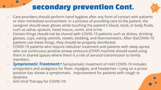 secondary prevention Cont.
• Care providers should perform hand hygiene after any form of contact with patients
or their immediate environment. In a process of providing care to the patient, the
caregiver should wear gloves while touching the patient's blood, stool, or body fluids,
such as saliva, sputum, nasal mucus, vomit, and urine.
• Certain things should not be shared with COVID-19 patients such as dishes, drinking
glasses, cups, eating utensils, towels, bedding, and thermometers. After theCOVID-19
patients use these things, they should be properly disinfected.
• COVID-19 patients who require nebulizer treatment and patients with sleep apnea
who use continuous positive airway pressure (CPAP) machine should avoid using
them in shared spaces where there is a risk of aerosol transmission to family
members.
• Symptomatic Treatment:• Symptomatic treatment of mild COVID-19 includes
antipyretics and analgesics for fever, myalgias, and headaches.• Lying on a prone
position has shown a symptomatic . improvement for patients with cough or
dyspnea.
• Anti-Viral Therapy for COVID-19:
 