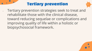 Tertiary prevention
• Tertiary prevention strategies seek to treat and
rehabilitate those with the clinical disease,
toward reducing sequelae or complications and
improving quality of life within a holistic or
biopsychosocial framework.
 